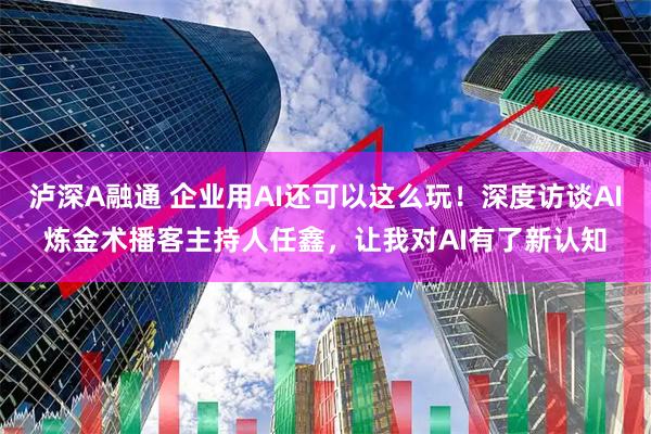 瀘深A融通 企業用AI還可以這么玩！深度訪談AI煉金術播客主持人任鑫，讓我對AI有了新認知