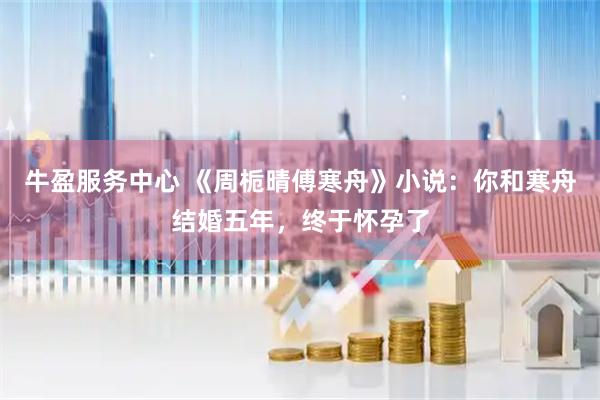 牛盈服務中心 《周梔晴傅寒舟》小說:你和寒舟結婚五年,終于懷孕了