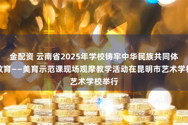 金配資 云南省2025年學(xué)校鑄牢中華民族共同體意識(shí)教育——美育示范課現(xiàn)場觀摩教學(xué)活動(dòng)在昆明市藝術(shù)學(xué)校舉行