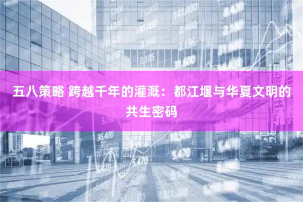 五八策略 跨越千年的灌溉：都江堰與華夏文明的共生密碼